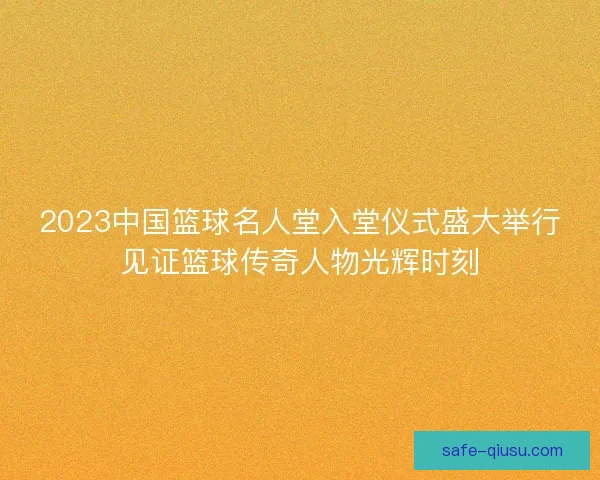 2023中国篮球名人堂入堂仪式盛大举行见证篮球传奇人物光辉时刻