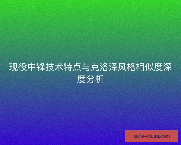 现役中锋技术特点与克洛泽风格相似度深度分析 现役中锋技术特点与克洛泽风格相似度深度分析