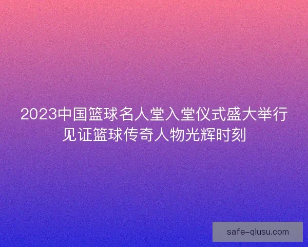 2023中国篮球名人堂入堂仪式盛大举行见证篮球传奇人物光辉时刻