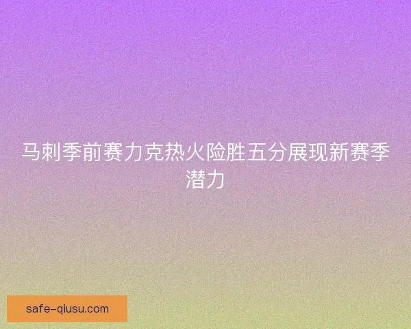 马刺季前赛力克热火险胜五分展现新赛季潜力