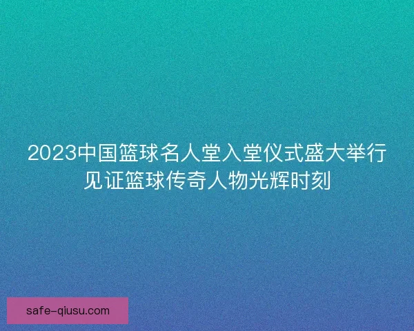 2023中国篮球名人堂入堂仪式盛大举行见证篮球传奇人物光辉时刻 2023中国篮球名人堂入堂仪式盛大举行见证篮球传奇人物光辉时刻