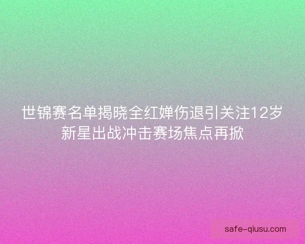 世锦赛名单揭晓全红婵伤退引关注12岁新星出战冲击赛场焦点再掀 世锦赛名单揭晓全红婵伤退引关注12岁新星出战冲击赛场焦点再掀
